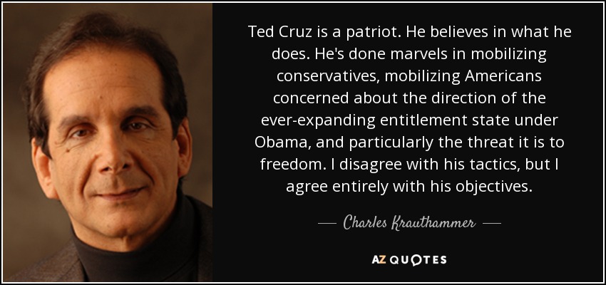 Ted Cruz is a patriot. He believes in what he does. He's done marvels in mobilizing conservatives, mobilizing Americans concerned about the direction of the ever-expanding entitlement state under Obama, and particularly the threat it is to freedom. I disagree with his tactics, but I agree entirely with his objectives. - Charles Krauthammer