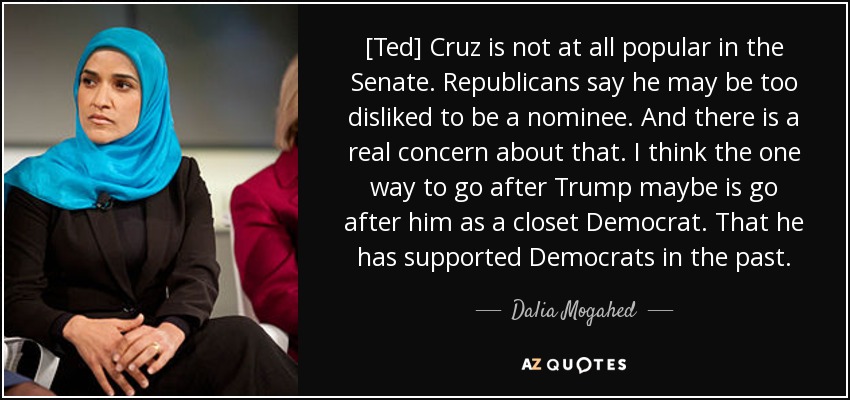 [Ted] Cruz is not at all popular in the Senate. Republicans say he may be too disliked to be a nominee. And there is a real concern about that. I think the one way to go after Trump maybe is go after him as a closet Democrat. That he has supported Democrats in the past. - Dalia Mogahed