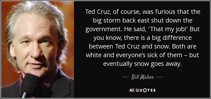 Ted Cruz, of course, was furious that the big storm back east shut down the government. He said, 'That my job!' But you know, there is a big difference between Ted Cruz and snow. Both are white and everyone’s sick of them – but eventually snow goes away. - Bill Maher