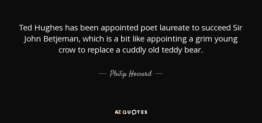 Ted Hughes has been appointed poet laureate to succeed Sir John Betjeman, which is a bit like appointing a grim young crow to replace a cuddly old teddy bear. - Philip Howard, 20th Earl of Arundel
