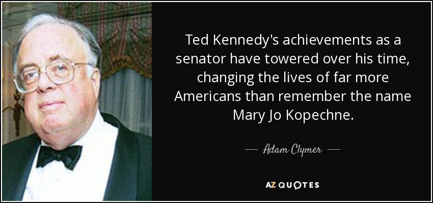 Ted Kennedy's achievements as a senator have towered over his time, changing the lives of far more Americans than remember the name Mary Jo Kopechne. - Adam Clymer