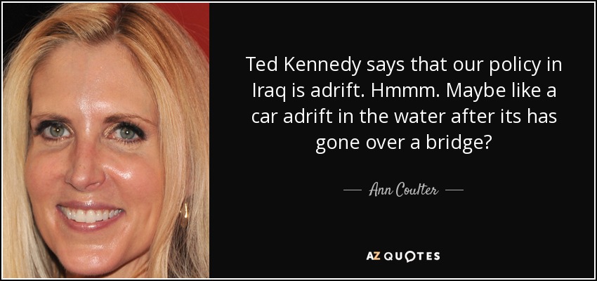 Ted Kennedy says that our policy in Iraq is adrift. Hmmm. Maybe like a car adrift in the water after its has gone over a bridge? - Ann Coulter