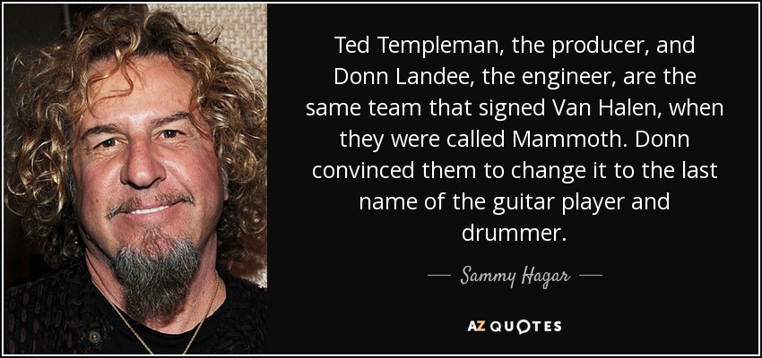 Ted Templeman, the producer, and Donn Landee, the engineer, are the same team that signed Van Halen, when they were called Mammoth. Donn convinced them to change it to the last name of the guitar player and drummer. - Sammy Hagar