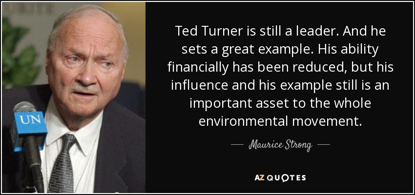 Ted Turner is still a leader. And he sets a great example. His ability financially has been reduced, but his influence and his example still is an important asset to the whole environmental movement. - Maurice Strong