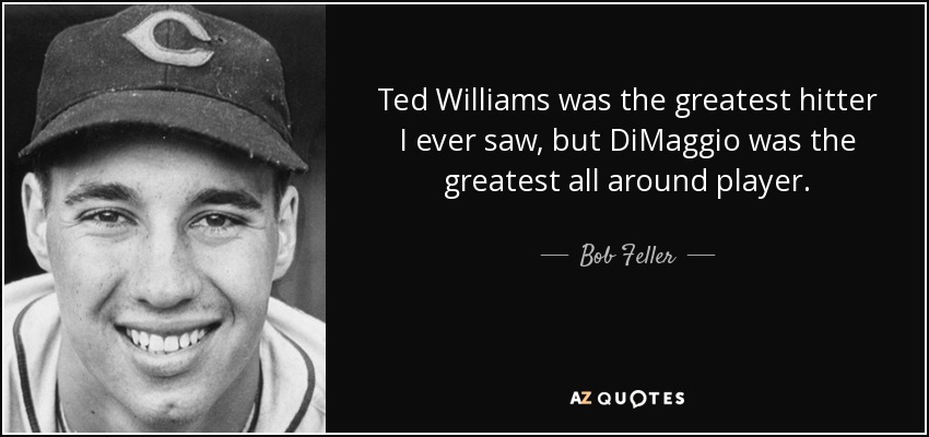 Ted Williams was the greatest hitter I ever saw, but DiMaggio was the greatest all around player. - Bob Feller