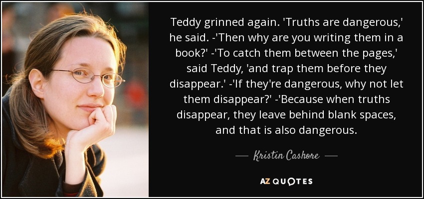 Teddy grinned again. 'Truths are dangerous,' he said. -'Then why are you writing them in a book?' -'To catch them between the pages,' said Teddy, 'and trap them before they disappear.' -'If they're dangerous, why not let them disappear?' -'Because when truths disappear, they leave behind blank spaces, and that is also dangerous. - Kristin Cashore