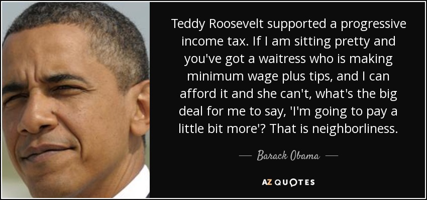 Teddy Roosevelt supported a progressive income tax. If I am sitting pretty and you've got a waitress who is making minimum wage plus tips, and I can afford it and she can't, what's the big deal for me to say, 'I'm going to pay a little bit more'? That is neighborliness. - Barack Obama
