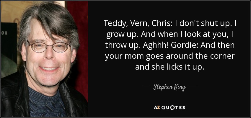 Teddy, Vern, Chris: I don't shut up. I grow up. And when I look at you, I throw up. Aghhh! Gordie: And then your mom goes around the corner and she licks it up. - Stephen King