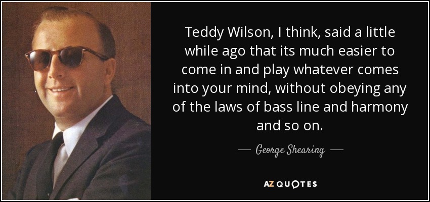 Teddy Wilson, I think, said a little while ago that its much easier to come in and play whatever comes into your mind, without obeying any of the laws of bass line and harmony and so on. - George Shearing