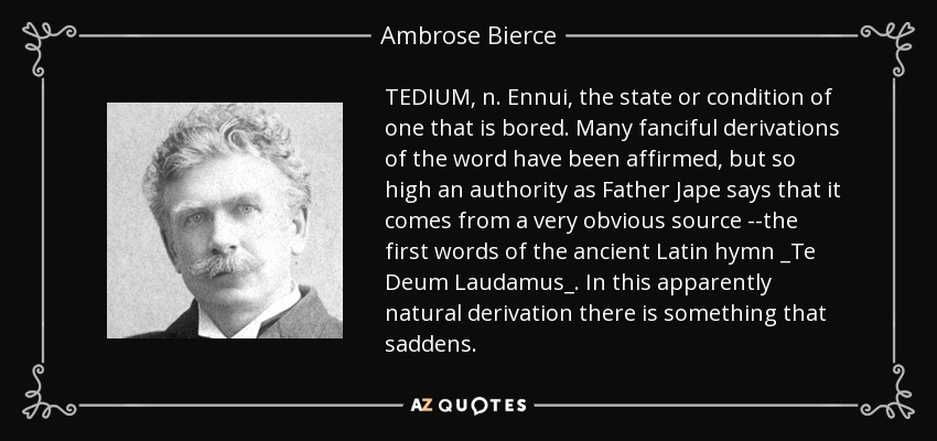 TEDIUM, n. Ennui, the state or condition of one that is bored. Many fanciful derivations of the word have been affirmed, but so high an authority as Father Jape says that it comes from a very obvious source --the first words of the ancient Latin hymn _Te Deum Laudamus_. In this apparently natural derivation there is something that saddens. - Ambrose Bierce