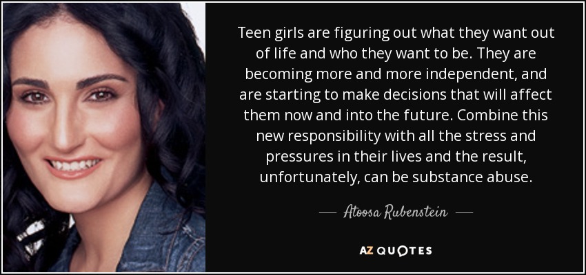 Teen girls are figuring out what they want out of life and who they want to be. They are becoming more and more independent, and are starting to make decisions that will affect them now and into the future. Combine this new responsibility with all the stress and pressures in their lives and the result, unfortunately, can be substance abuse. - Atoosa Rubenstein Teen girls are figuring out what they want out of life and who they want to be. They are becoming more and more independent, and are starting to make decisions that will affect them now and into the future. Combine this new responsibility with all the stress and pressures in their lives and the result, unfortunately, can be substance abuse. - Atoosa Rubenstein