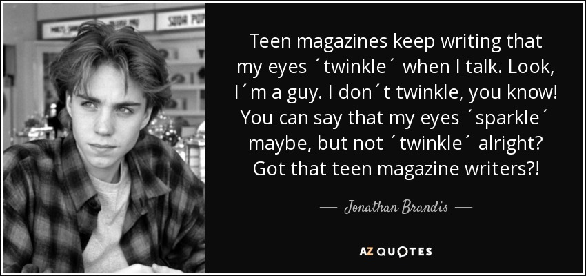 Teen magazines keep writing that my eyes ´twinkle´ when I talk. Look, I´m a guy. I don´t twinkle, you know! You can say that my eyes ´sparkle´ maybe, but not ´twinkle´ alright? Got that teen magazine writers?! - Jonathan Brandis
