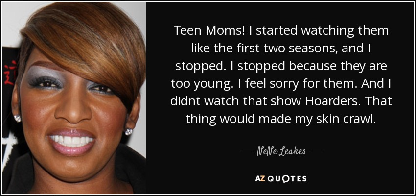 Teen Moms! I started watching them like the first two seasons, and I stopped. I stopped because they are too young. I feel sorry for them. And I didnt watch that show Hoarders. That thing would made my skin crawl. - NeNe Leakes