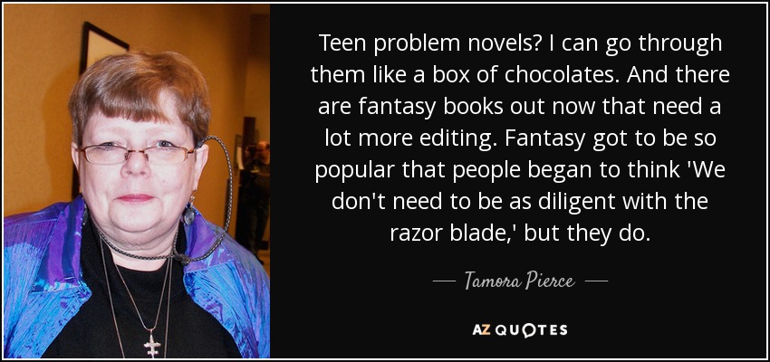 Teen problem novels? I can go through them like a box of chocolates. And there are fantasy books out now that need a lot more editing. Fantasy got to be so popular that people began to think 'We don't need to be as diligent with the razor blade,' but they do. - Tamora Pierce