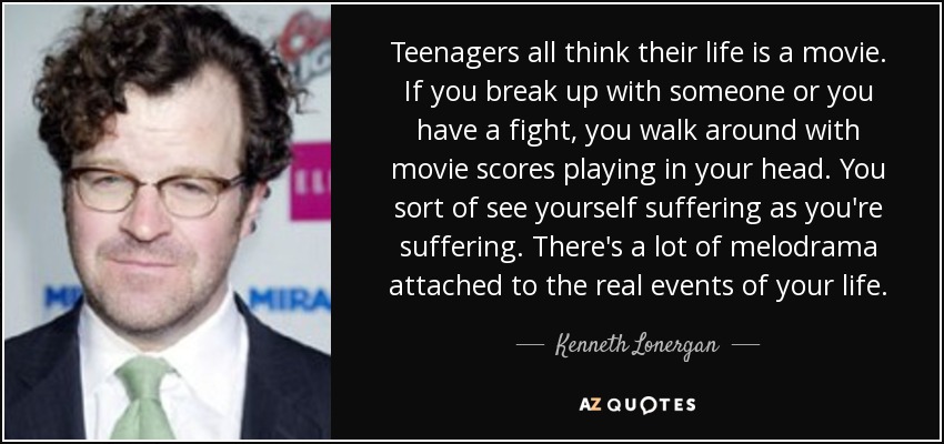 Teenagers all think their life is a movie. If you break up with someone or you have a fight, you walk around with movie scores playing in your head. You sort of see yourself suffering as you're suffering. There's a lot of melodrama attached to the real events of your life. - Kenneth Lonergan