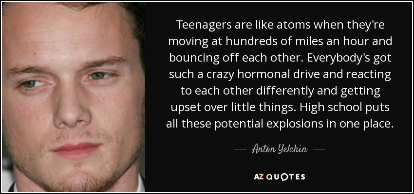 Teenagers are like atoms when they're moving at hundreds of miles an hour and bouncing off each other. Everybody's got such a crazy hormonal drive and reacting to each other differently and getting upset over little things. High school puts all these potential explosions in one place. - Anton Yelchin