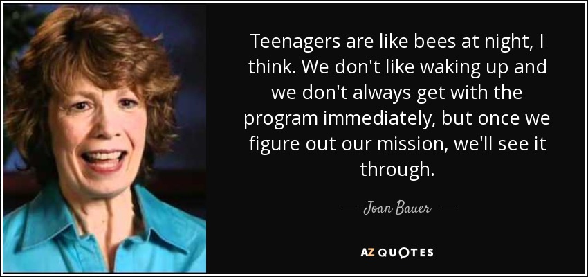 Teenagers are like bees at night, I think. We don't like waking up and we don't always get with the program immediately, but once we figure out our mission, we'll see it through. - Joan Bauer