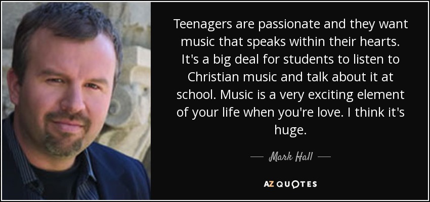 Teenagers are passionate and they want music that speaks within their hearts. It's a big deal for students to listen to Christian music and talk about it at school. Music is a very exciting element of your life when you're love. I think it's huge. - Mark Hall