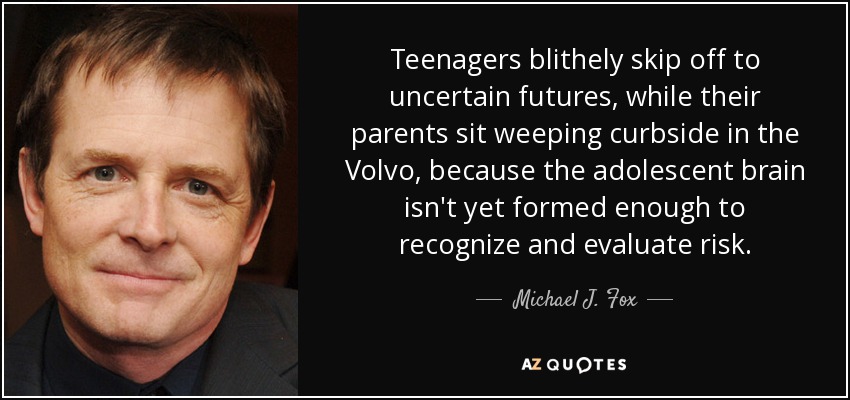 Teenagers blithely skip off to uncertain futures, while their parents sit weeping curbside in the Volvo, because the adolescent brain isn't yet formed enough to recognize and evaluate risk. - Michael J. Fox