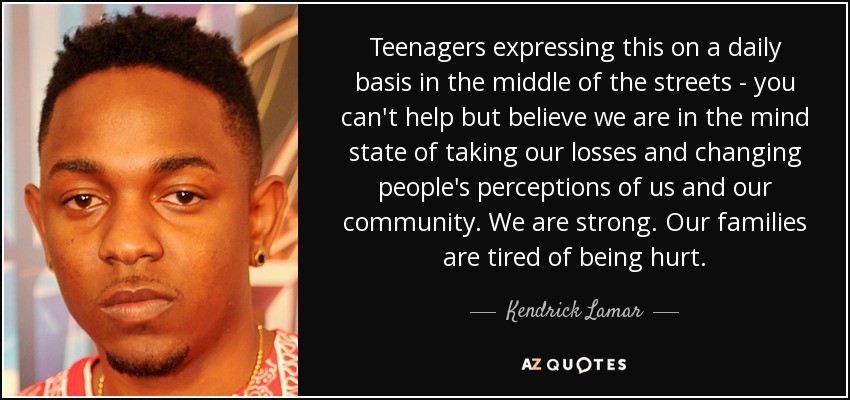Teenagers expressing this on a daily basis in the middle of the streets - you can't help but believe we are in the mind state of taking our losses and changing people's perceptions of us and our community. We are strong. Our families are tired of being hurt. - Kendrick Lamar