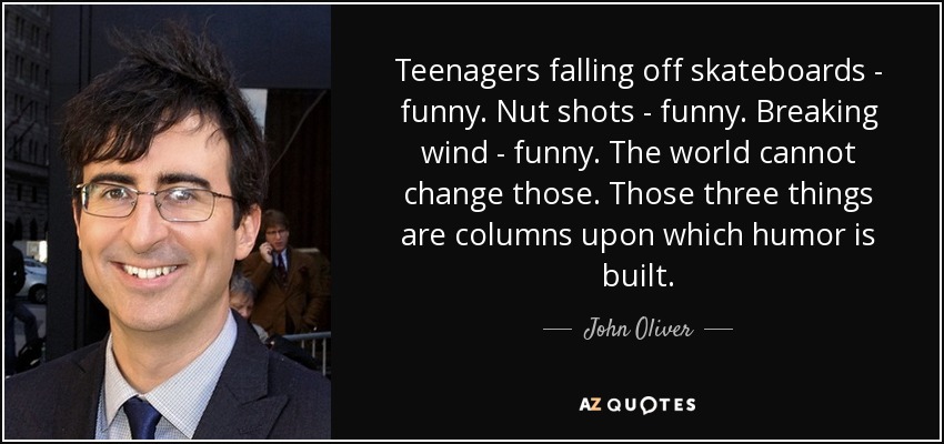 Teenagers falling off skateboards - funny. Nut shots - funny. Breaking wind - funny. The world cannot change those. Those three things are columns upon which humor is built. - John Oliver