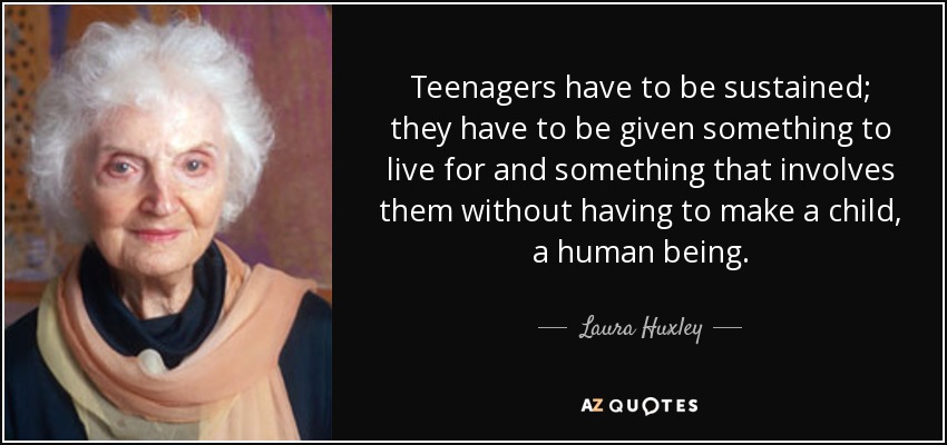 Teenagers have to be sustained; they have to be given something to live for and something that involves them without having to make a child, a human being. - Laura Huxley