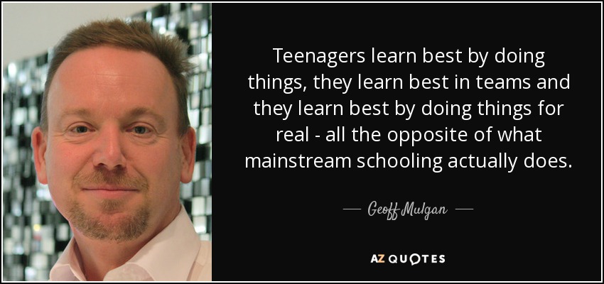 Teenagers learn best by doing things, they learn best in teams and they learn best by doing things for real - all the opposite of what mainstream schooling actually does. - Geoff Mulgan