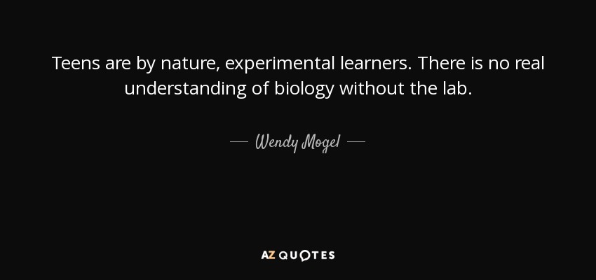 Teens are by nature, experimental learners. There is no real understanding of biology without the lab. - Wendy Mogel