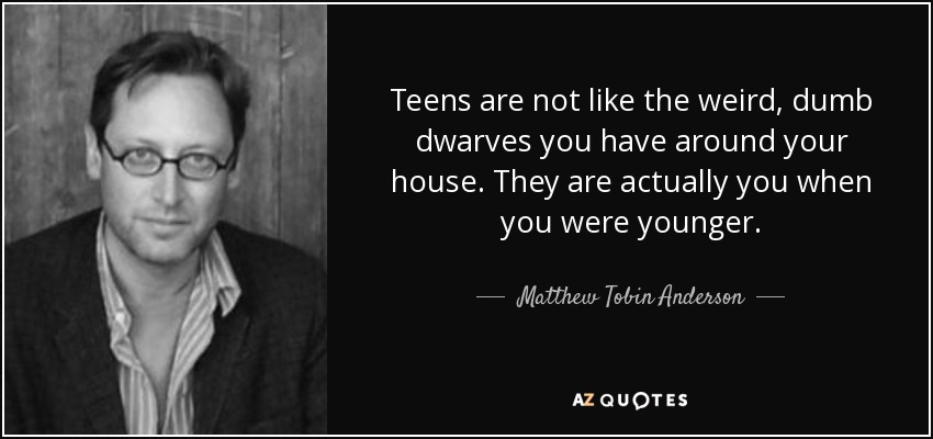 Teens are not like the weird, dumb dwarves you have around your house. They are actually you when you were younger. - Matthew Tobin Anderson