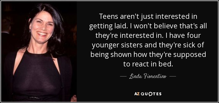 Teens aren't just interested in getting laid. I won't believe that's all they're interested in. I have four younger sisters and they're sick of being shown how they're supposed to react in bed. - Linda Fiorentino