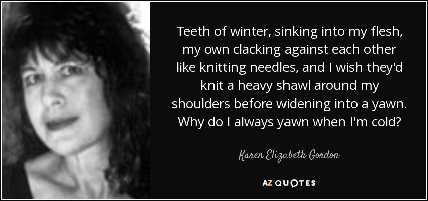 Teeth of winter, sinking into my flesh, my own clacking against each other like knitting needles, and I wish they'd knit a heavy shawl around my shoulders before widening into a yawn. Why do I always yawn when I'm cold? - Karen Elizabeth Gordon