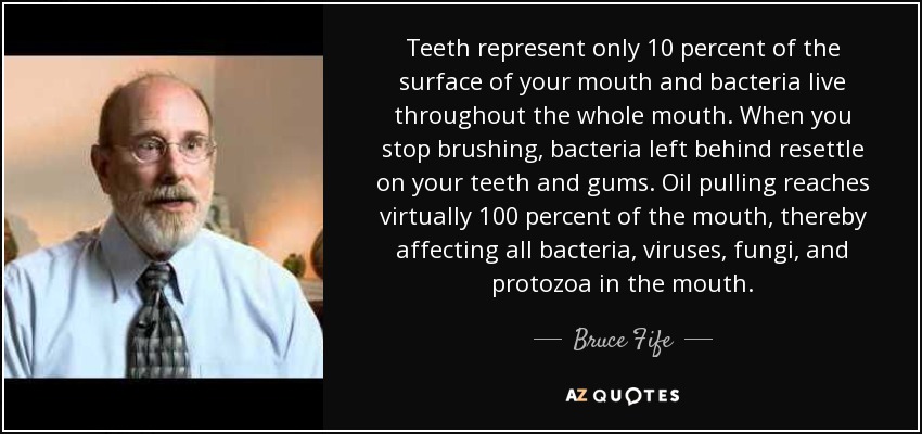 Teeth represent only 10 percent of the surface of your mouth and bacteria live throughout the whole mouth. When you stop brushing, bacteria left behind resettle on your teeth and gums. Oil pulling reaches virtually 100 percent of the mouth, thereby affecting all bacteria, viruses, fungi, and protozoa in the mouth. - Bruce Fife