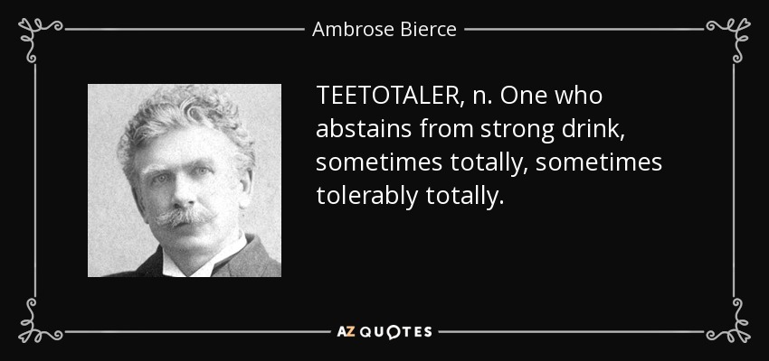 TEETOTALER, n. One who abstains from strong drink, sometimes totally, sometimes tolerably totally. - Ambrose Bierce