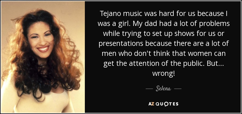 Tejano music was hard for us because I was a girl. My dad had a lot of problems while trying to set up shows for us or presentations because there are a lot of men who don't think that women can get the attention of the public. But ... wrong! - Selena