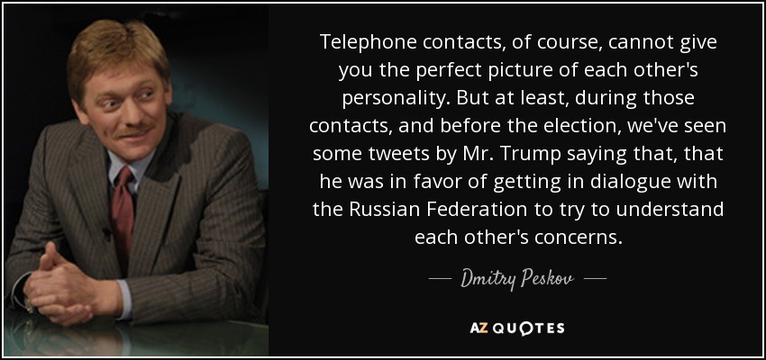 Telephone contacts, of course, cannot give you the perfect picture of each other's personality. But at least, during those contacts, and before the election, we've seen some tweets by Mr. Trump saying that, that he was in favor of getting in dialogue with the Russian Federation to try to understand each other's concerns. - Dmitry Peskov