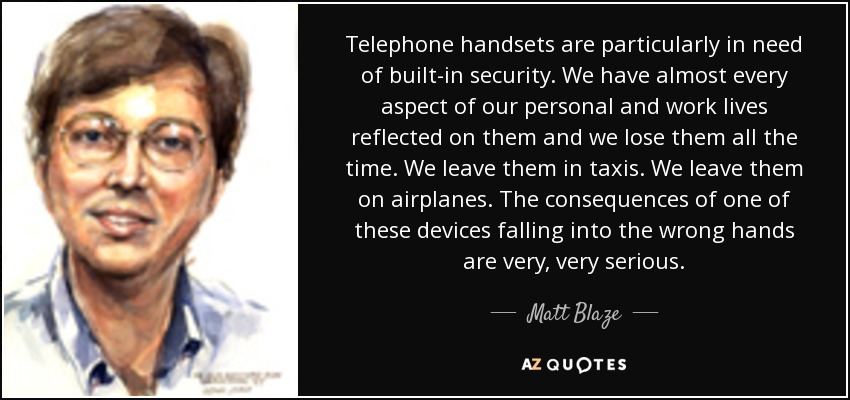 Telephone handsets are particularly in need of built-in security. We have almost every aspect of our personal and work lives reflected on them and we lose them all the time. We leave them in taxis. We leave them on airplanes. The consequences of one of these devices falling into the wrong hands are very, very serious. - Matt Blaze