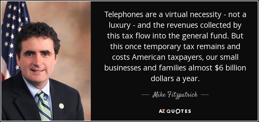 Telephones are a virtual necessity - not a luxury - and the revenues collected by this tax flow into the general fund. But this once temporary tax remains and costs American taxpayers, our small businesses and families almost $6 billion dollars a year. - Mike Fitzpatrick