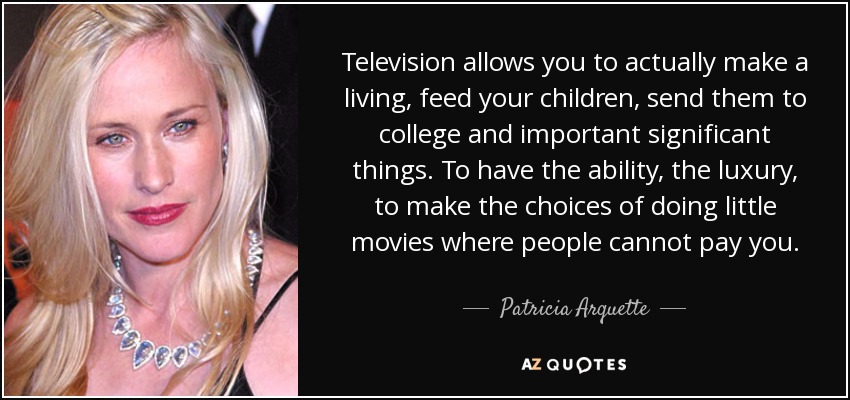 Television allows you to actually make a living, feed your children, send them to college and important significant things. To have the ability, the luxury, to make the choices of doing little movies where people cannot pay you. - Patricia Arquette