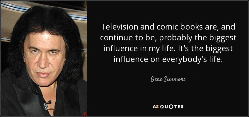 Television and comic books are, and continue to be, probably the biggest influence in my life. It's the biggest influence on everybody's life. - Gene Simmons