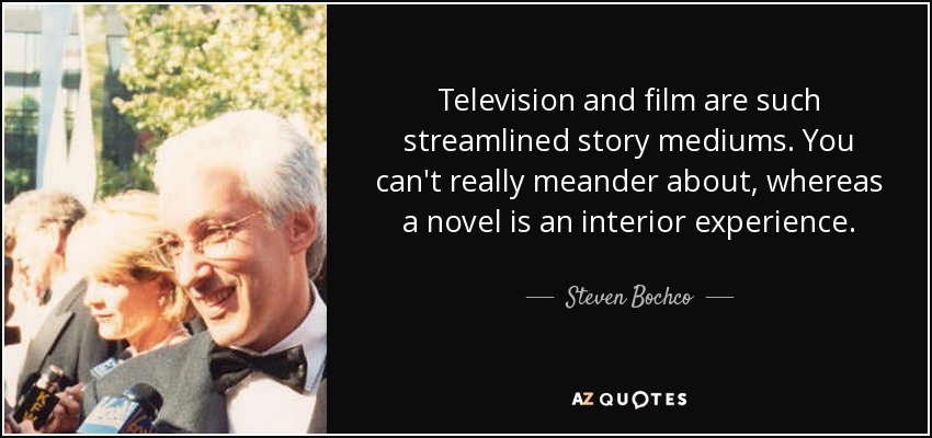 Television and film are such streamlined story mediums. You can't really meander about, whereas a novel is an interior experience. - Steven Bochco