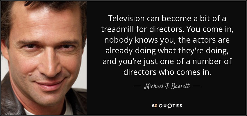 Television can become a bit of a treadmill for directors. You come in, nobody knows you, the actors are already doing what they're doing, and you're just one of a number of directors who comes in. - Michael J. Bassett