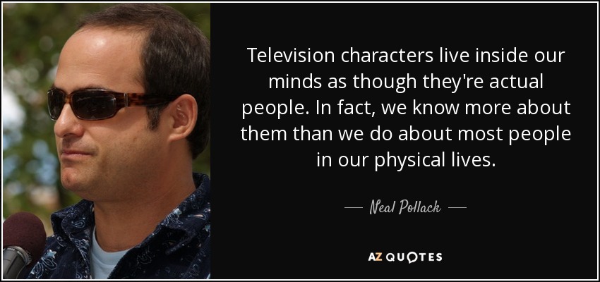 Television characters live inside our minds as though they're actual people. In fact, we know more about them than we do about most people in our physical lives. - Neal Pollack