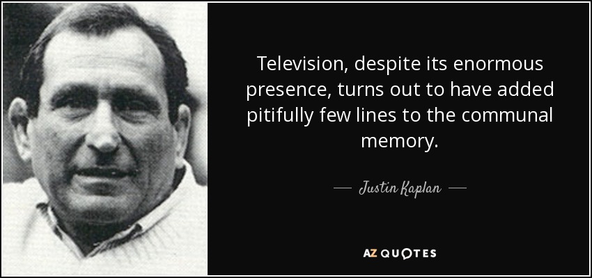 Television, despite its enormous presence, turns out to have added pitifully few lines to the communal memory. - Justin Kaplan