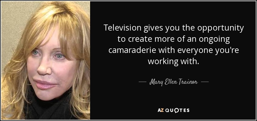 Television gives you the opportunity to create more of an ongoing camaraderie with everyone you're working with. - Mary Ellen Trainor