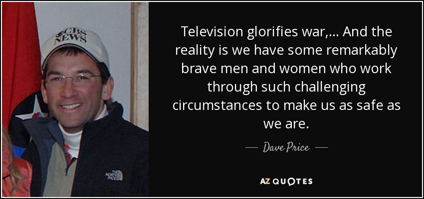 Television glorifies war, ... And the reality is we have some remarkably brave men and women who work through such challenging circumstances to make us as safe as we are. - Dave Price