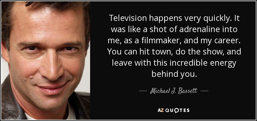 Television happens very quickly. It was like a shot of adrenaline into me, as a filmmaker, and my career. You can hit town, do the show, and leave with this incredible energy behind you. - Michael J. Bassett
