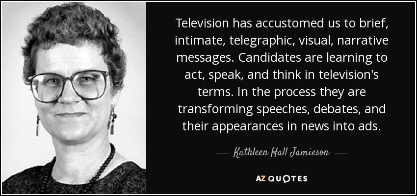 Television has accustomed us to brief, intimate, telegraphic, visual, narrative messages. Candidates are learning to act, speak, and think in television's terms. In the process they are transforming speeches, debates, and their appearances in news into ads. - Kathleen Hall Jamieson