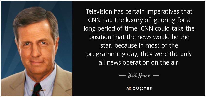 Television has certain imperatives that CNN had the luxury of ignoring for a long period of time. CNN could take the position that the news would be the star, because in most of the programming day, they were the only all-news operation on the air. - Brit Hume