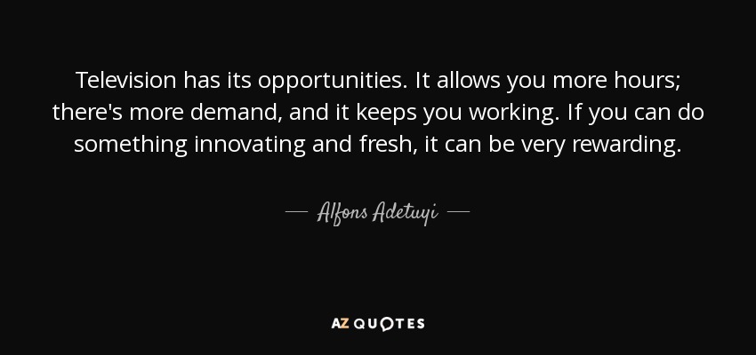 Television has its opportunities. It allows you more hours; there's more demand, and it keeps you working. If you can do something innovating and fresh, it can be very rewarding. - Alfons Adetuyi