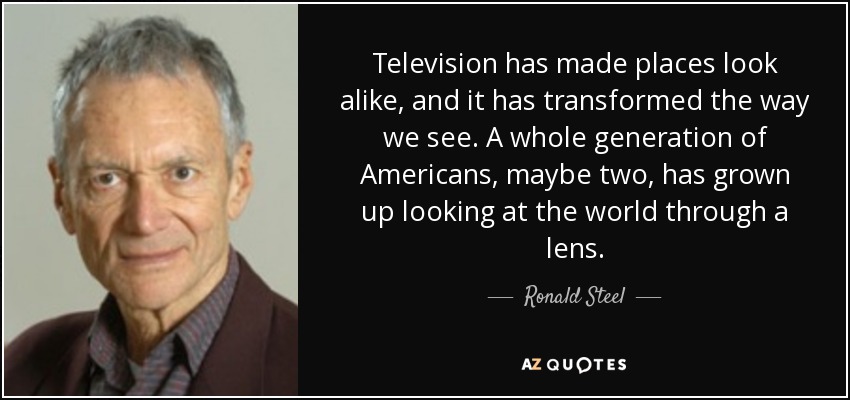 Television has made places look alike, and it has transformed the way we see. A whole generation of Americans, maybe two, has grown up looking at the world through a lens. - Ronald Steel